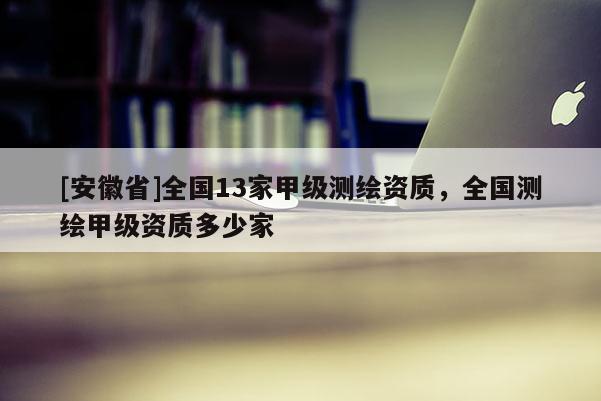 [安徽省]全國(guó)13家甲級(jí)測(cè)繪資質(zhì)，全國(guó)測(cè)繪甲級(jí)資質(zhì)多少家