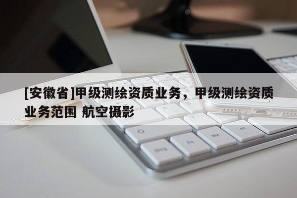 [安徽省]甲級測繪資質業(yè)務，甲級測繪資質業(yè)務范圍 航空攝影