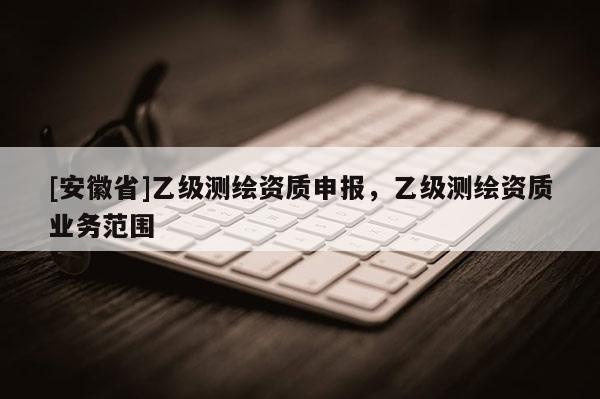[安徽省]乙級(jí)測(cè)繪資質(zhì)申報(bào)，乙級(jí)測(cè)繪資質(zhì)業(yè)務(wù)范圍