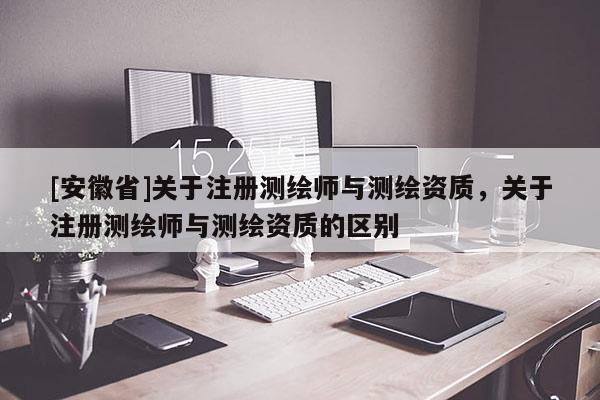 [安徽省]關(guān)于注冊測繪師與測繪資質(zhì)，關(guān)于注冊測繪師與測繪資質(zhì)的區(qū)別