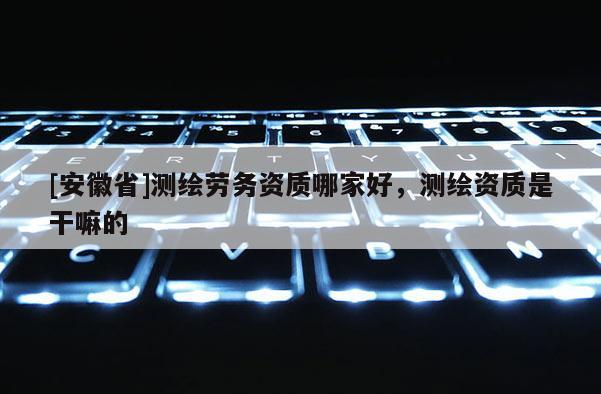 [安徽省]測(cè)繪勞務(wù)資質(zhì)哪家好，測(cè)繪資質(zhì)是干嘛的