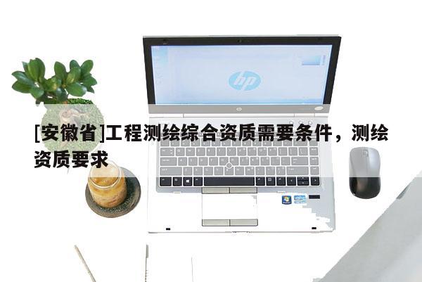 [安徽省]工程測(cè)繪綜合資質(zhì)需要條件，測(cè)繪資質(zhì)要求