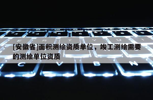 [安徽省]面積測繪資質單位，竣工測繪需要的測繪單位資質