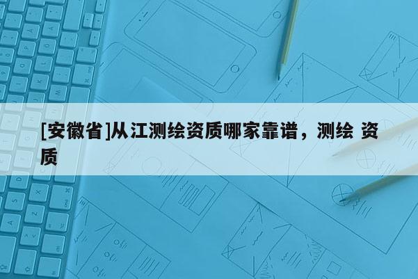 [安徽省]從江測繪資質(zhì)哪家靠譜，測繪 資質(zhì)
