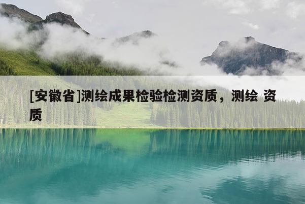 [安徽省]測(cè)繪成果檢驗(yàn)檢測(cè)資質(zhì)，測(cè)繪 資質(zhì)