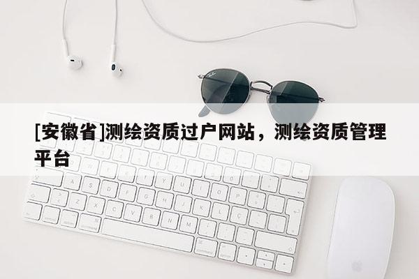 [安徽省]測繪資質(zhì)過戶網(wǎng)站，測繪資質(zhì)管理平臺
