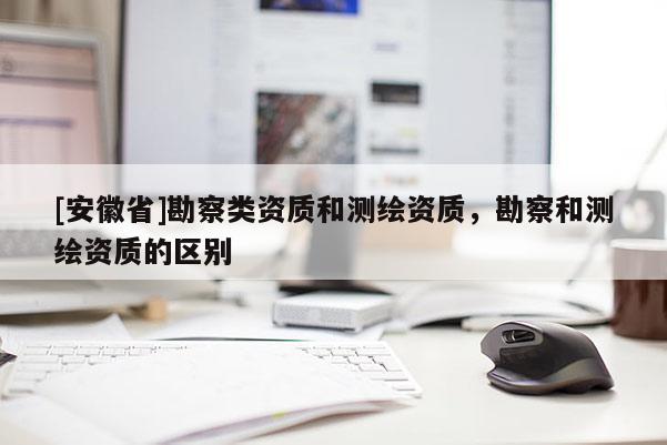 [安徽省]勘察類資質和測繪資質，勘察和測繪資質的區(qū)別