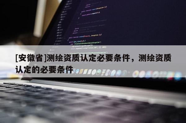 [安徽省]測繪資質(zhì)認定必要條件，測繪資質(zhì)認定的必要條件