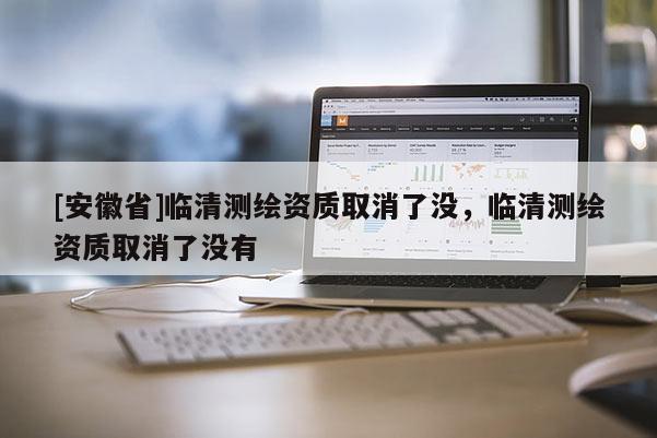 [安徽省]臨清測(cè)繪資質(zhì)取消了沒(méi)，臨清測(cè)繪資質(zhì)取消了沒(méi)有