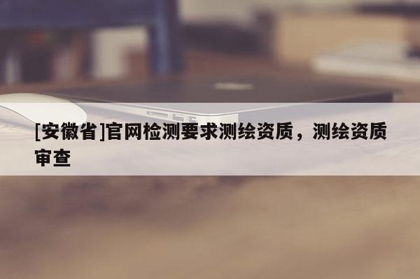[安徽省]官網(wǎng)檢測要求測繪資質(zhì)，測繪資質(zhì)審查