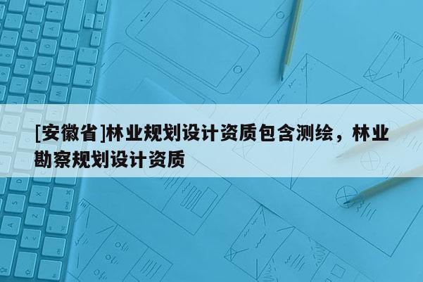 [安徽省]林業(yè)規(guī)劃設(shè)計(jì)資質(zhì)包含測繪，林業(yè)勘察規(guī)劃設(shè)計(jì)資質(zhì)