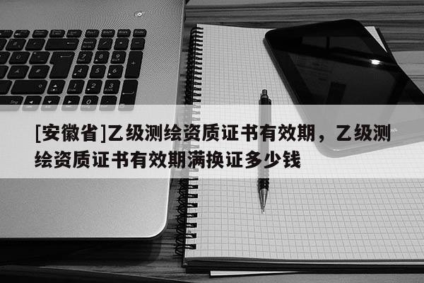 [安徽省]乙級測繪資質(zhì)證書有效期，乙級測繪資質(zhì)證書有效期滿換證多少錢