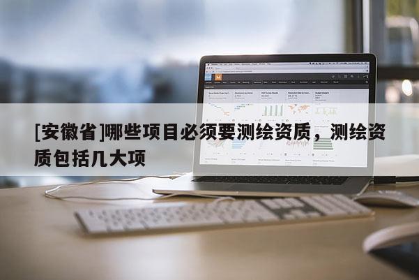 [安徽省]哪些項目必須要測繪資質(zhì)，測繪資質(zhì)包括幾大項