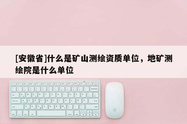 [安徽省]什么是礦山測繪資質(zhì)單位，地礦測繪院是什么單位