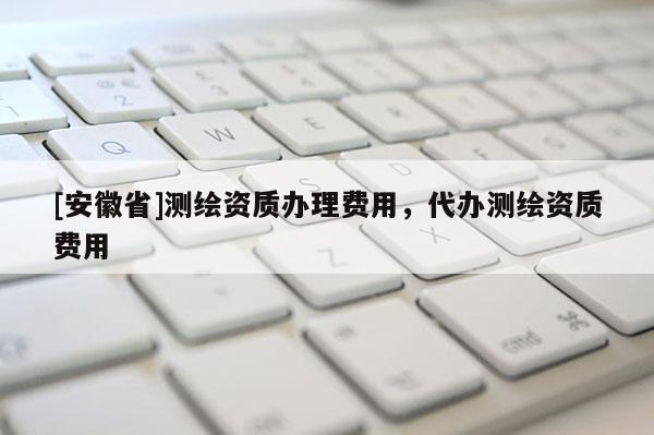 [安徽省]測繪資質(zhì)辦理費用，代辦測繪資質(zhì)費用