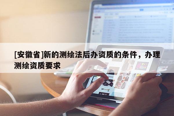 [安徽省]新的測(cè)繪法后辦資質(zhì)的條件，辦理測(cè)繪資質(zhì)要求