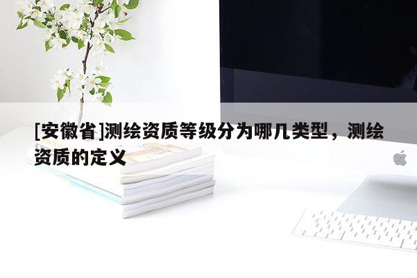 [安徽省]測(cè)繪資質(zhì)等級(jí)分為哪幾類型，測(cè)繪資質(zhì)的定義