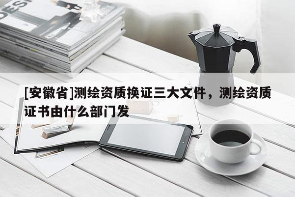 [安徽省]測(cè)繪資質(zhì)換證三大文件，測(cè)繪資質(zhì)證書(shū)由什么部門(mén)發(fā)