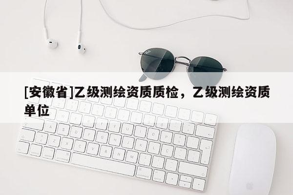 [安徽省]乙級測繪資質(zhì)質(zhì)檢，乙級測繪資質(zhì)單位