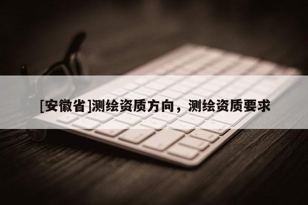 [安徽省]測(cè)繪資質(zhì)方向，測(cè)繪資質(zhì)要求