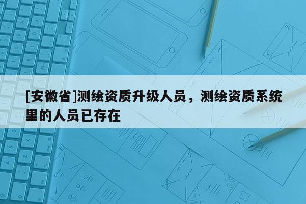 [安徽省]測(cè)繪資質(zhì)升級(jí)人員，測(cè)繪資質(zhì)系統(tǒng)里的人員已存在