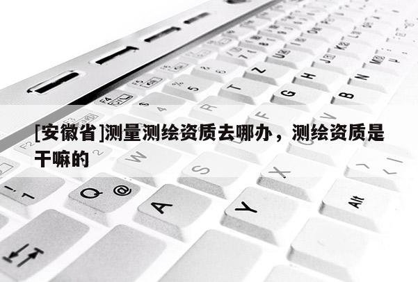 [安徽省]測量測繪資質(zhì)去哪辦，測繪資質(zhì)是干嘛的