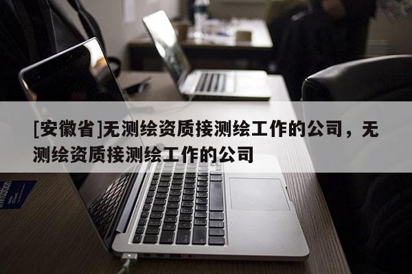 [安徽省]無測繪資質(zhì)接測繪工作的公司，無測繪資質(zhì)接測繪工作的公司