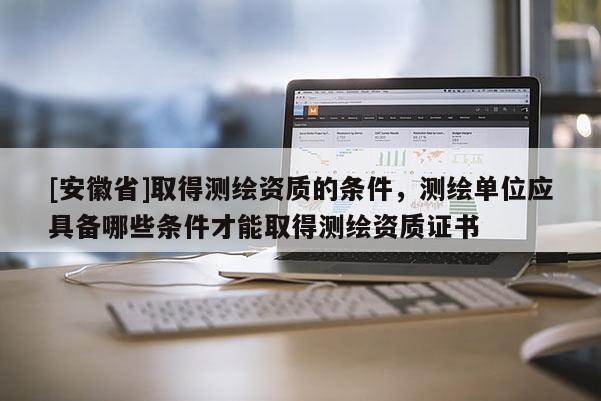 [安徽省]取得測(cè)繪資質(zhì)的條件，測(cè)繪單位應(yīng)具備哪些條件才能取得測(cè)繪資質(zhì)證書