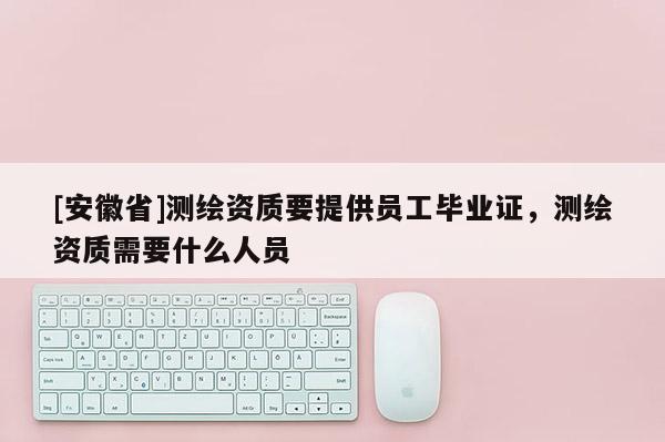 [安徽省]測繪資質(zhì)要提供員工畢業(yè)證，測繪資質(zhì)需要什么人員