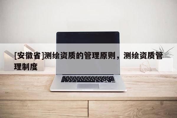 [安徽省]測繪資質(zhì)的管理原則，測繪資質(zhì)管理制度