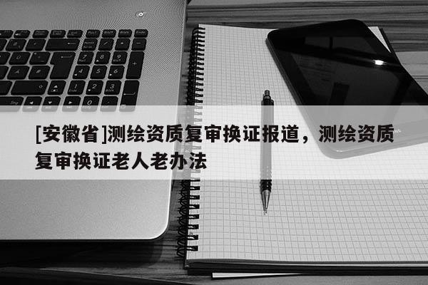 [安徽省]測繪資質(zhì)復(fù)審換證報(bào)道，測繪資質(zhì)復(fù)審換證老人老辦法