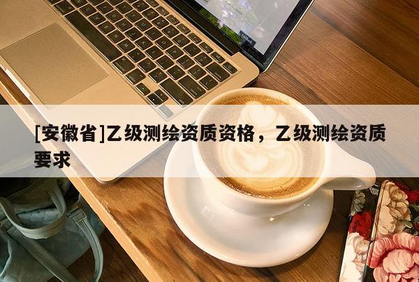 [安徽省]乙級(jí)測(cè)繪資質(zhì)資格，乙級(jí)測(cè)繪資質(zhì)要求
