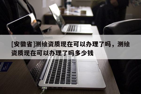 [安徽省]測繪資質(zhì)現(xiàn)在可以辦理了嗎，測繪資質(zhì)現(xiàn)在可以辦理了嗎多少錢