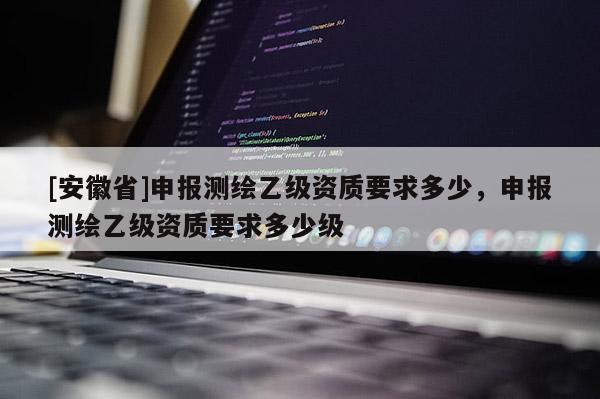 [安徽省]申報(bào)測(cè)繪乙級(jí)資質(zhì)要求多少，申報(bào)測(cè)繪乙級(jí)資質(zhì)要求多少級(jí)