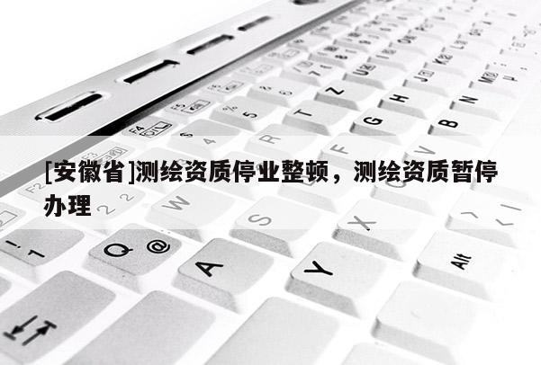 [安徽省]測繪資質(zhì)停業(yè)整頓，測繪資質(zhì)暫停辦理