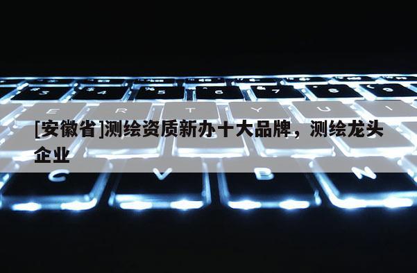 [安徽省]測繪資質(zhì)新辦十大品牌，測繪龍頭企業(yè)