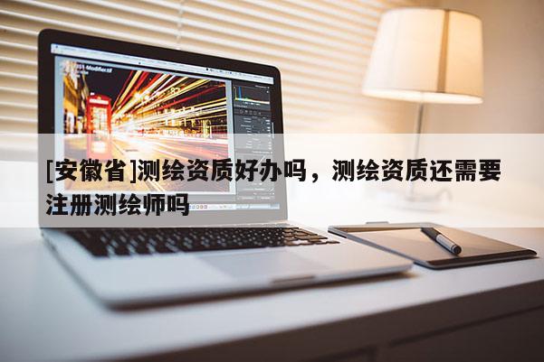[安徽省]測繪資質(zhì)好辦嗎，測繪資質(zhì)還需要注冊測繪師嗎