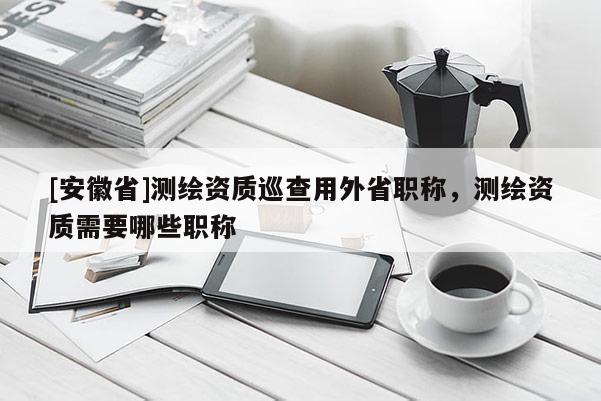 [安徽省]測(cè)繪資質(zhì)巡查用外省職稱(chēng)，測(cè)繪資質(zhì)需要哪些職稱(chēng)