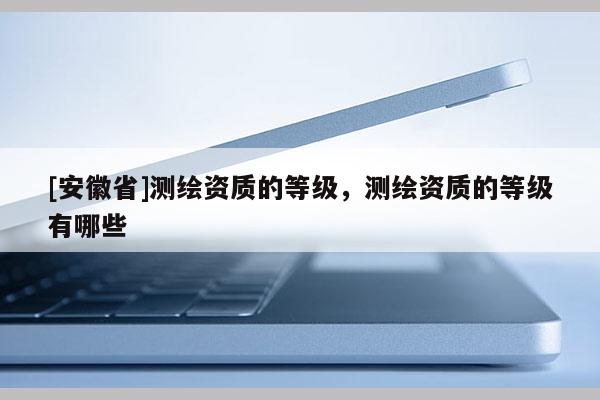 [安徽省]測繪資質(zhì)的等級，測繪資質(zhì)的等級有哪些
