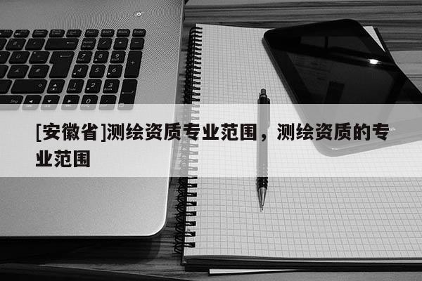 [安徽省]測(cè)繪資質(zhì)專(zhuān)業(yè)范圍，測(cè)繪資質(zhì)的專(zhuān)業(yè)范圍