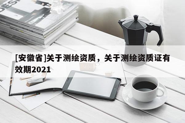 [安徽省]關(guān)于測繪資質(zhì)，關(guān)于測繪資質(zhì)證有效期2021