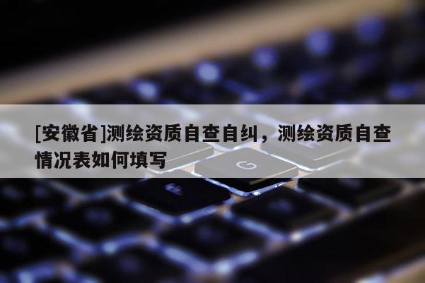 [安徽省]測(cè)繪資質(zhì)自查自糾，測(cè)繪資質(zhì)自查情況表如何填寫(xiě)
