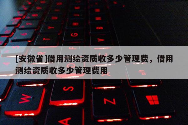 [安徽省]借用測繪資質(zhì)收多少管理費，借用測繪資質(zhì)收多少管理費用