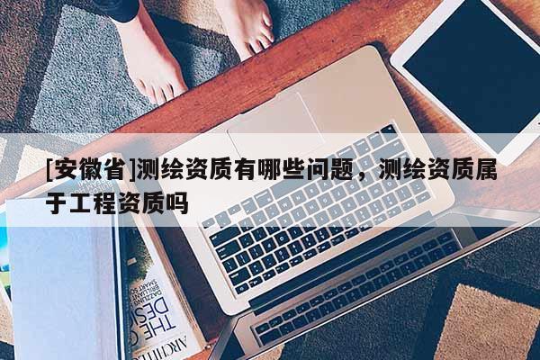 [安徽省]測(cè)繪資質(zhì)有哪些問題，測(cè)繪資質(zhì)屬于工程資質(zhì)嗎