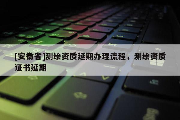 [安徽省]測(cè)繪資質(zhì)延期辦理流程，測(cè)繪資質(zhì)證書(shū)延期