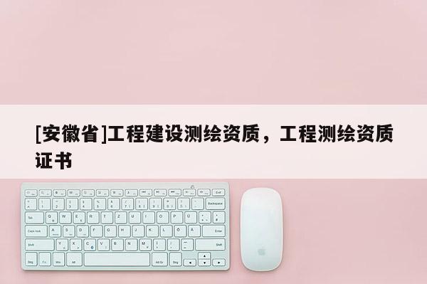 [安徽省]工程建設(shè)測繪資質(zhì)，工程測繪資質(zhì)證書
