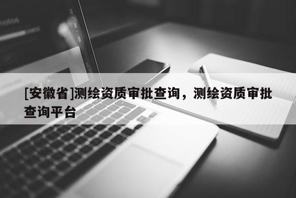[安徽省]測繪資質(zhì)審批查詢，測繪資質(zhì)審批查詢平臺