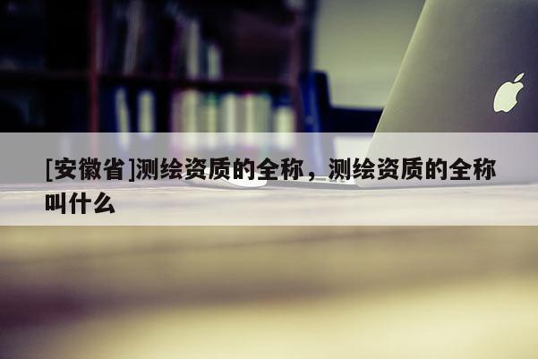 [安徽省]測(cè)繪資質(zhì)的全稱，測(cè)繪資質(zhì)的全稱叫什么