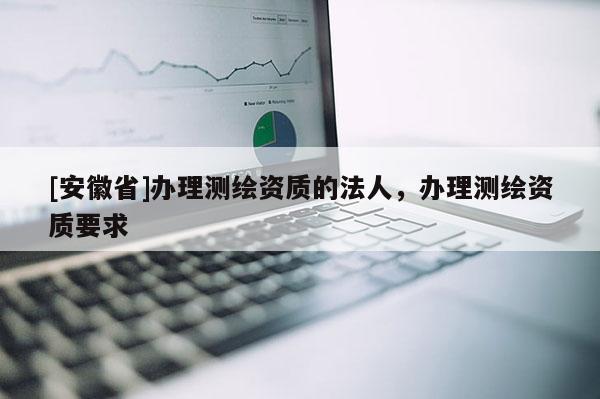 [安徽省]辦理測(cè)繪資質(zhì)的法人，辦理測(cè)繪資質(zhì)要求