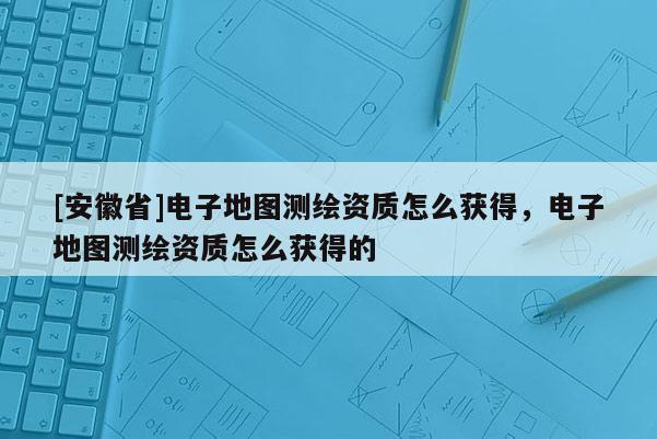 [安徽省]電子地圖測繪資質怎么獲得，電子地圖測繪資質怎么獲得的
